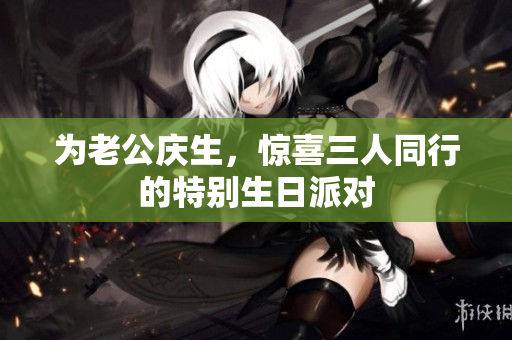 为老公庆生，惊喜三人同行的特别生日派对