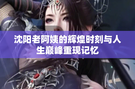 沈阳老阿姨的辉煌时刻与人生巅峰重现记忆