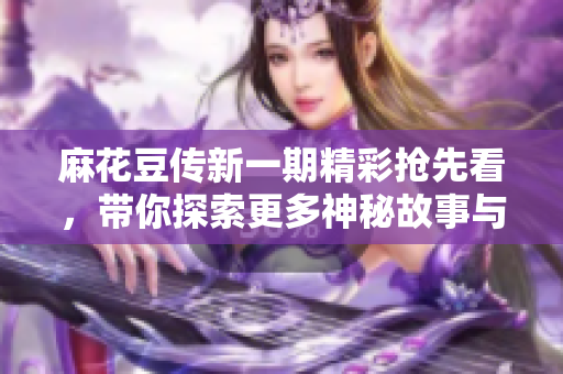 麻花豆传新一期精彩抢先看，带你探索更多神秘故事与趣味话题