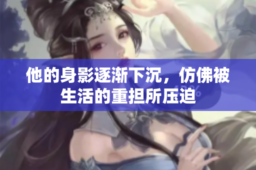 他的身影逐渐下沉，仿佛被生活的重担所压迫