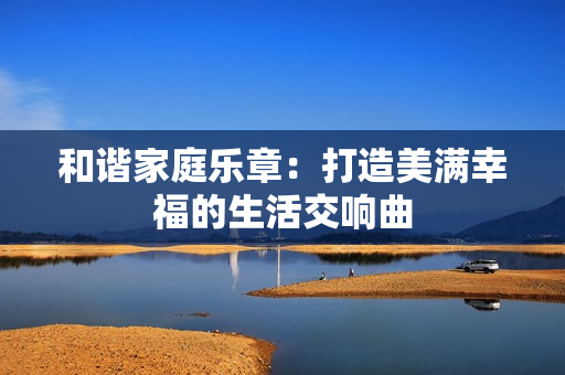 和谐家庭乐章：打造美满幸福的生活交响曲