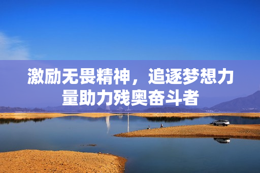 激励无畏精神，追逐梦想力量助力残奥奋斗者