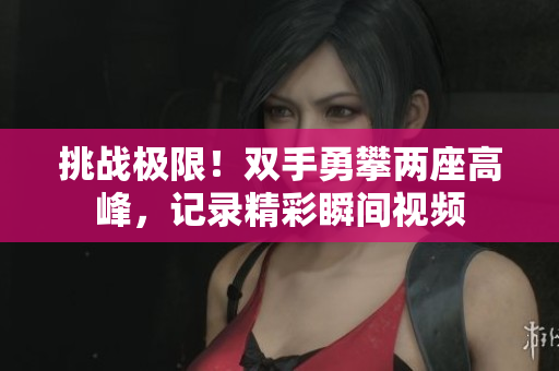 挑战极限！双手勇攀两座高峰，记录精彩瞬间视频