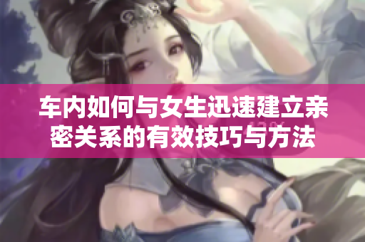 车内如何与女生迅速建立亲密关系的有效技巧与方法
