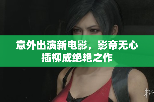 意外出演新电影，影帝无心插柳成绝艳之作