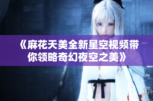 《麻花天美全新星空视频带你领略奇幻夜空之美》