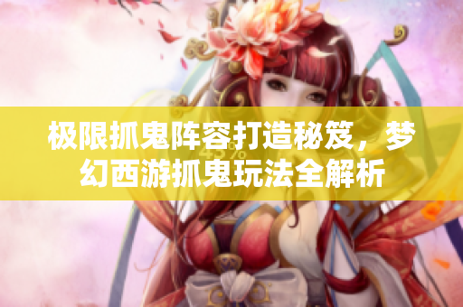 极限抓鬼阵容打造秘笈，梦幻西游抓鬼玩法全解析