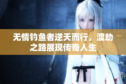 无情钓鱼者逆天而行，渡劫之路展现传奇人生