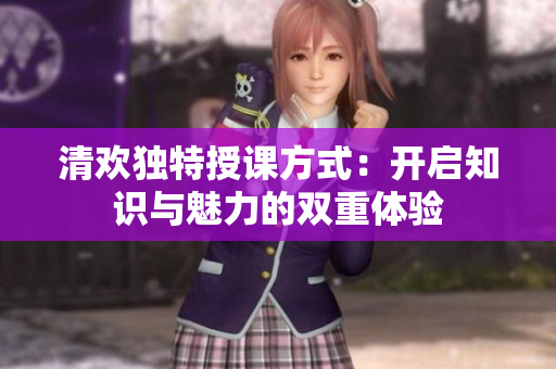 清欢独特授课方式：开启知识与魅力的双重体验
