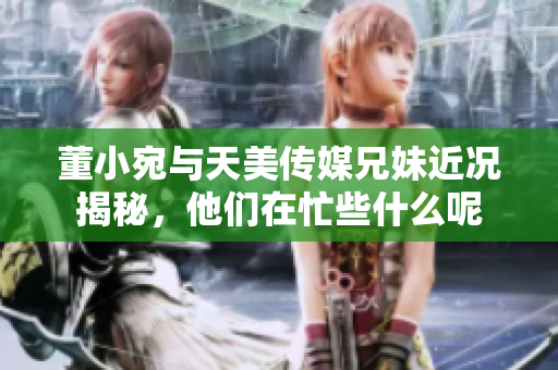 董小宛与天美传媒兄妹近况揭秘，他们在忙些什么呢