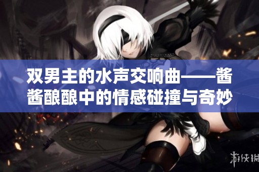 双男主的水声交响曲——酱酱酿酿中的情感碰撞与奇妙探险
