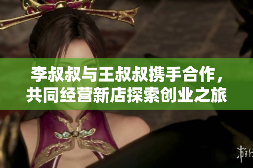 李叔叔与王叔叔携手合作，共同经营新店探索创业之旅