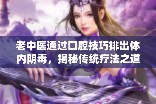 老中医通过口腔技巧排出体内阴毒，揭秘传统疗法之道