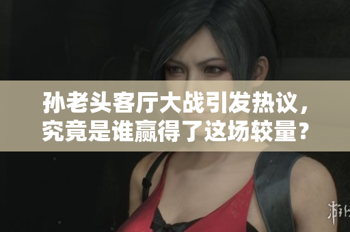 孙老头客厅大战引发热议，究竟是谁赢得了这场较量？