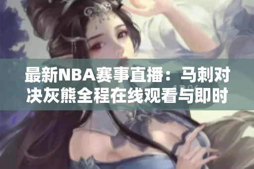 最新NBA赛事直播：马刺对决灰熊全程在线观看与即时比分更新