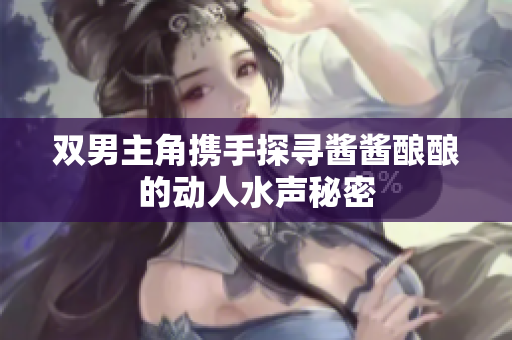双男主角携手探寻酱酱酿酿的动人水声秘密