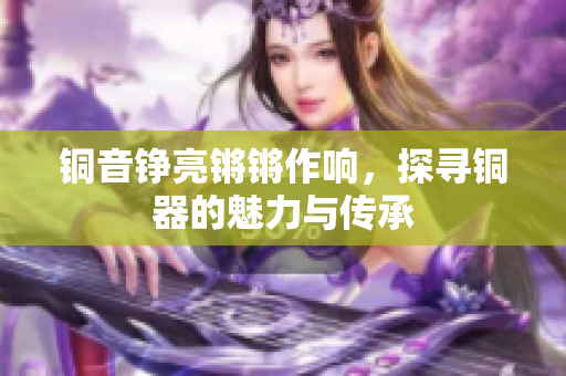 铜音铮亮锵锵作响，探寻铜器的魅力与传承