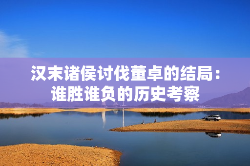 汉末诸侯讨伐董卓的结局：谁胜谁负的历史考察