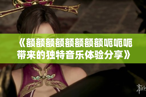 《额额额额额额额额呃呃呃带来的独特音乐体验分享》