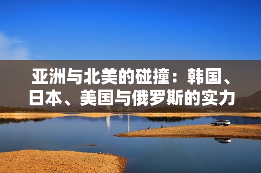 亚洲与北美的碰撞：韩国、日本、美国与俄罗斯的实力较量