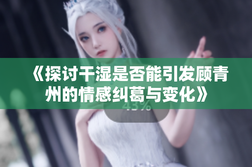 《探讨干湿是否能引发顾青州的情感纠葛与变化》