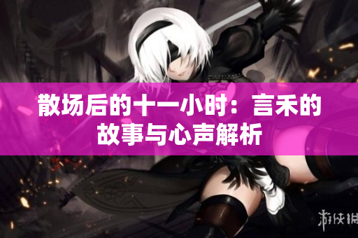散场后的十一小时：言禾的故事与心声解析