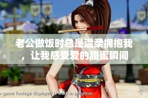 老公做饭时总是温柔拥抱我，让我感受爱的甜蜜瞬间