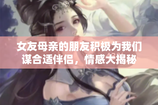 女友母亲的朋友积极为我们谋合适伴侣，情感大揭秘