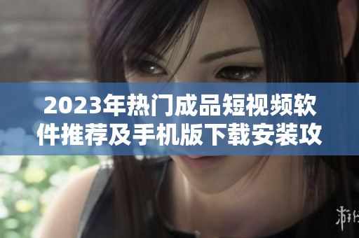 2023年热门成品短视频软件推荐及手机版下载安装攻略