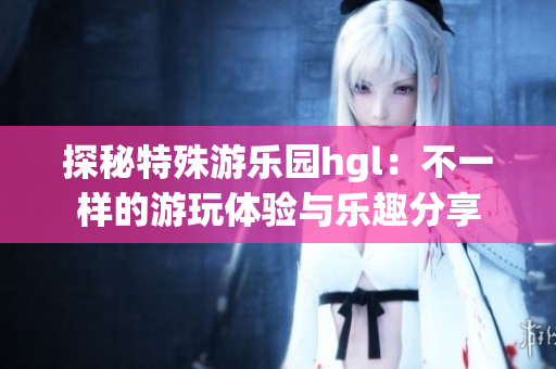 探秘特殊游乐园hgl：不一样的游玩体验与乐趣分享