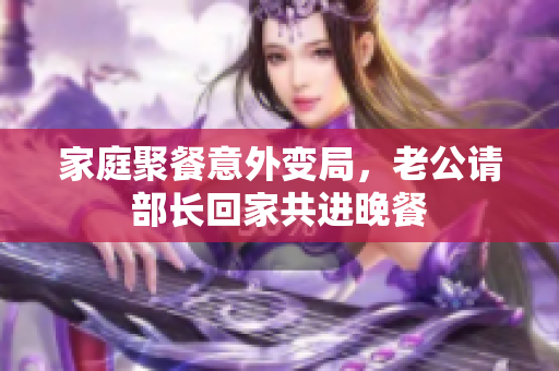 家庭聚餐意外变局，老公请部长回家共进晚餐