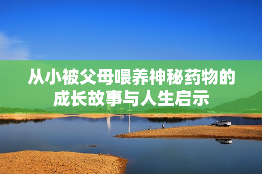 从小被父母喂养神秘药物的成长故事与人生启示