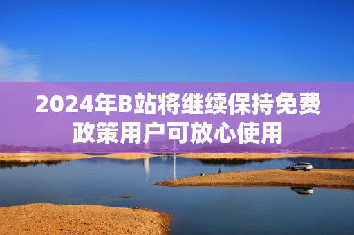 2024年B站将继续保持免费政策用户可放心使用