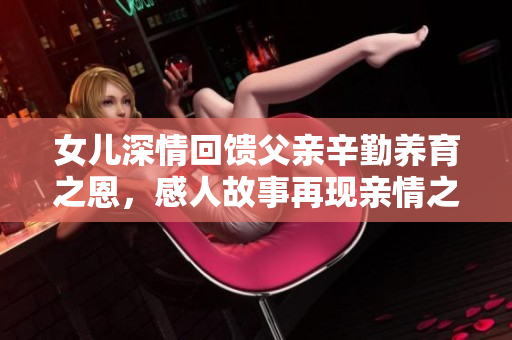女儿深情回馈父亲辛勤养育之恩，感人故事再现亲情之美