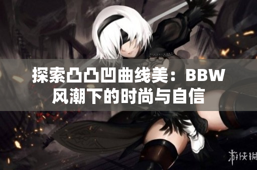 探索凸凸凹曲线美：BBW风潮下的时尚与自信