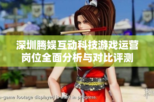 深圳腾娱互动科技游戏运营岗位全面分析与对比评测