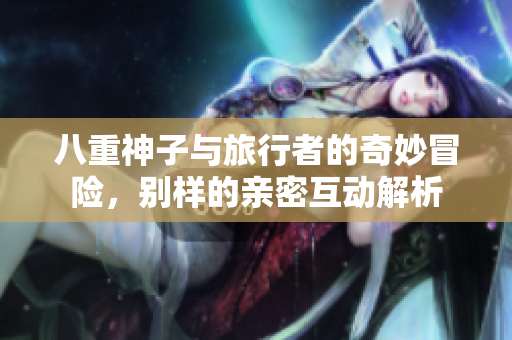 八重神子与旅行者的奇妙冒险，别样的亲密互动解析