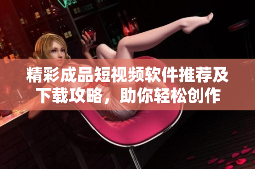 精彩成品短视频软件推荐及下载攻略，助你轻松创作