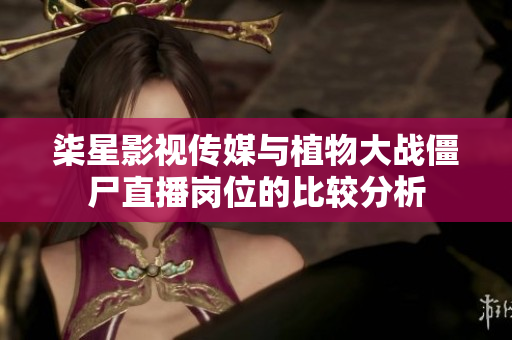 柒星影视传媒与植物大战僵尸直播岗位的比较分析