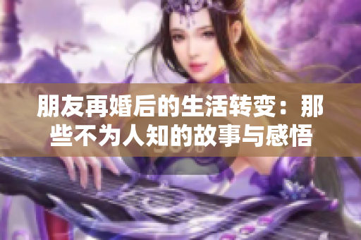 朋友再婚后的生活转变：那些不为人知的故事与感悟