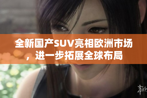 全新国产SUV亮相欧洲市场，进一步拓展全球布局