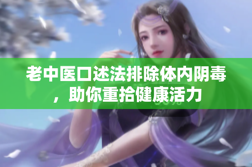 老中医口述法排除体内阴毒，助你重拾健康活力