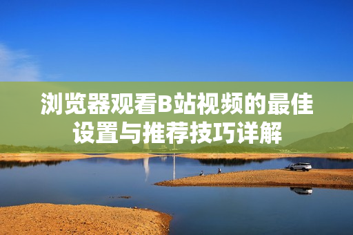 浏览器观看B站视频的最佳设置与推荐技巧详解