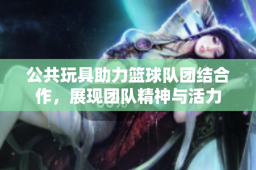 公共玩具助力篮球队团结合作，展现团队精神与活力