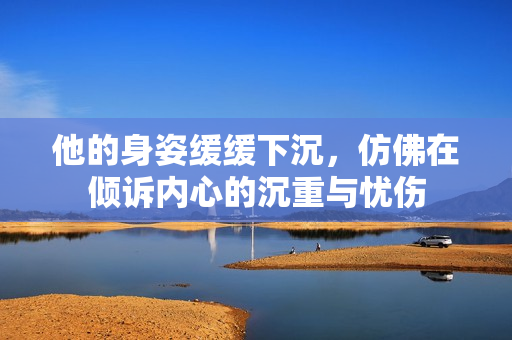 他的身姿缓缓下沉，仿佛在倾诉内心的沉重与忧伤