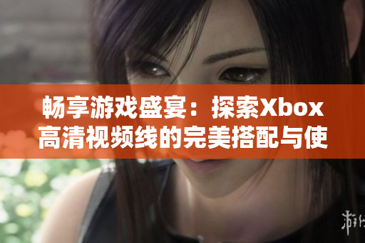 畅享游戏盛宴：探索Xbox高清视频线的完美搭配与使用技巧