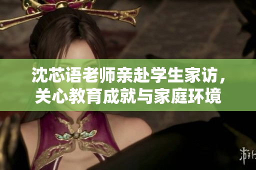 沈芯语老师亲赴学生家访，关心教育成就与家庭环境