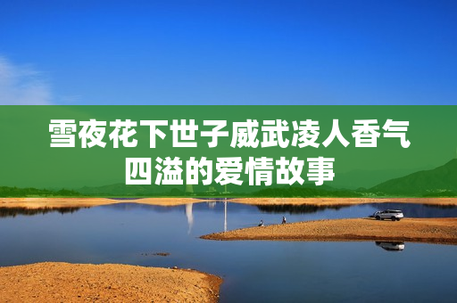 雪夜花下世子威武凌人香气四溢的爱情故事