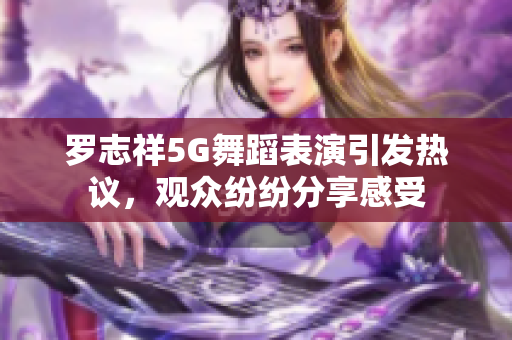 罗志祥5G舞蹈表演引发热议，观众纷纷分享感受