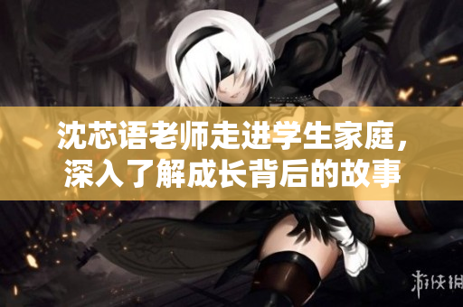 沈芯语老师走进学生家庭，深入了解成长背后的故事